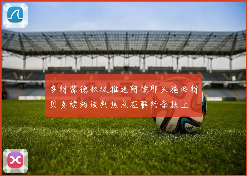 多特蒙德积极推进阿德耶米施洛特贝克续约谈判焦点在解约条款上