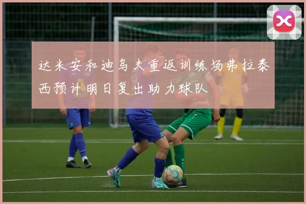 达米安和迪乌夫重返训练场弗拉泰西预计明日复出助力球队