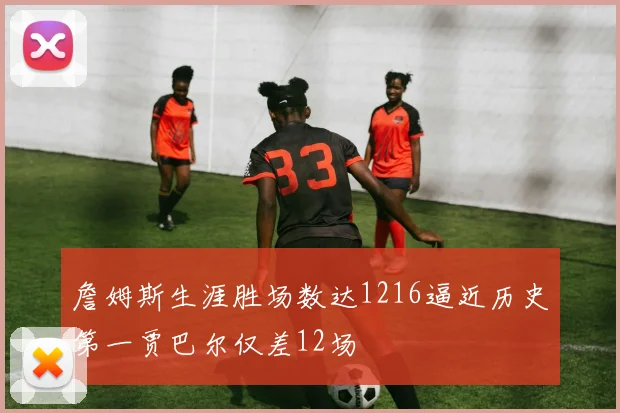 詹姆斯生涯胜场数达1216逼近历史第一贾巴尔仅差12场