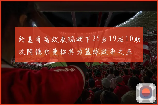 约基奇高效表现砍下25分19板10助攻阿德尔曼称其为篮球效率之王