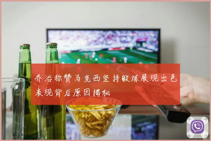 乔治称赞马克西坚持锻炼展现出色表现背后原因揭秘