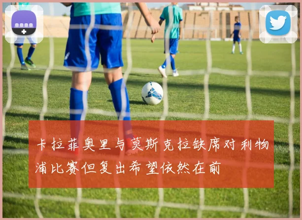 卡拉菲奥里与莫斯克拉缺席对利物浦比赛但复出希望依然在前