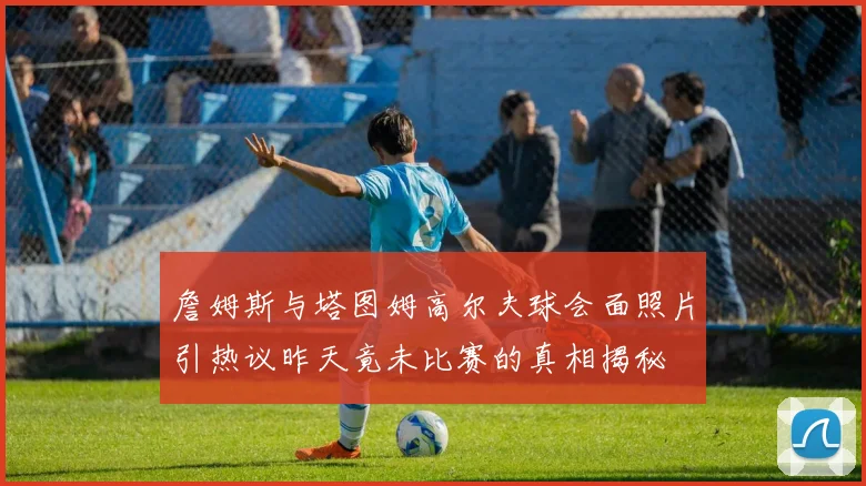 詹姆斯与塔图姆高尔夫球会面照片引热议昨天竟未比赛的真相揭秘