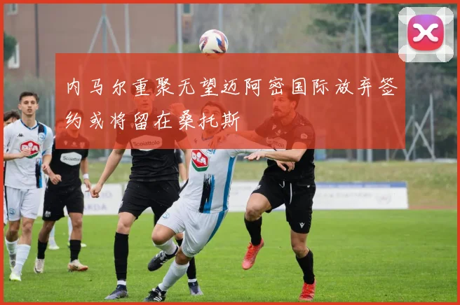 内马尔重聚无望迈阿密国际放弃签约或将留在桑托斯