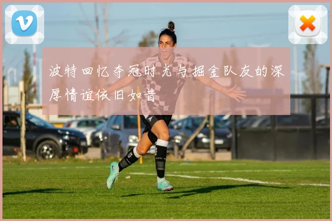 波特回忆夺冠时光与掘金队友的深厚情谊依旧如昔