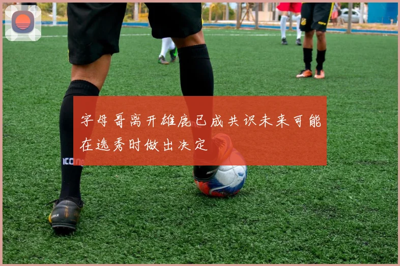 字母哥离开雄鹿已成共识未来可能在选秀时做出决定