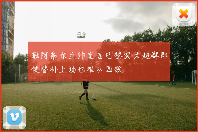 勒阿弗尔主帅直言巴黎实力超群即使替补上场也难以匹敌