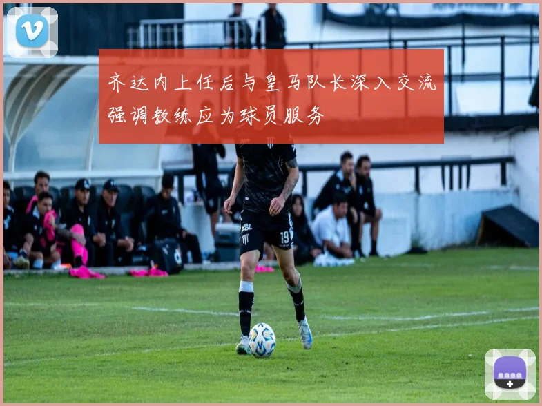 齐达内上任后与皇马队长深入交流强调教练应为球员服务