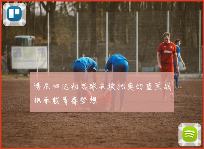 博尼回忆初恋球衣埃托奥的蓝黑战袍承载青春梦想