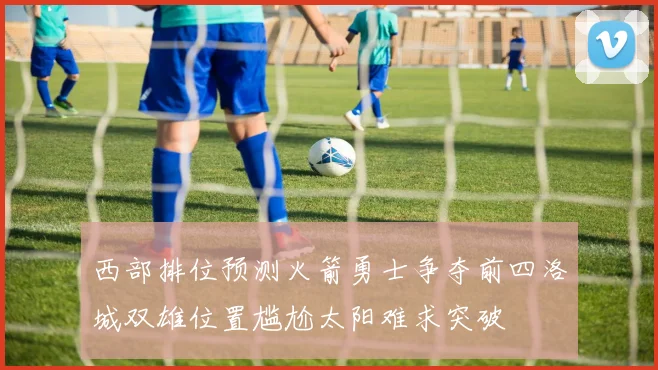 西部排位预测火箭勇士争夺前四洛城双雄位置尴尬太阳难求突破