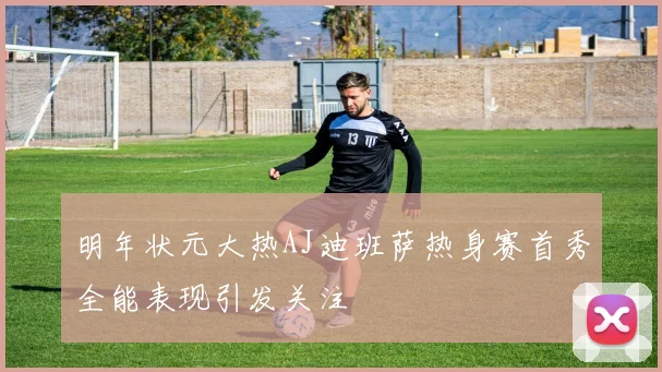 明年状元大热AJ迪班萨热身赛首秀全能表现引发关注