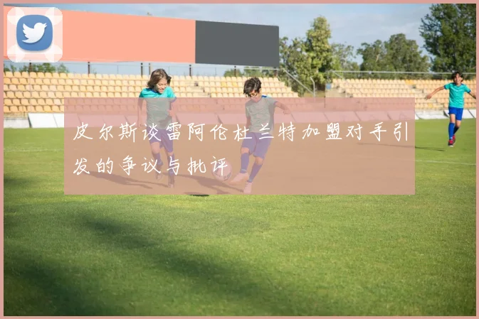 皮尔斯谈雷阿伦杜兰特加盟对手引发的争议与批评
