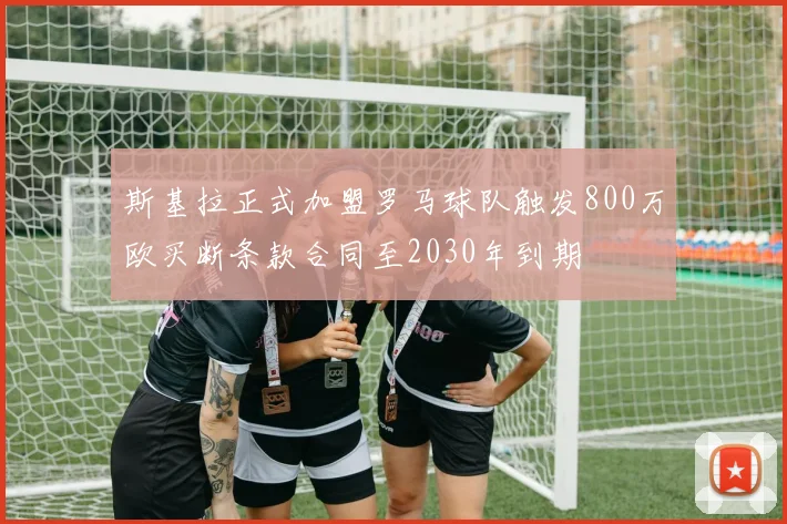 斯基拉正式加盟罗马球队触发800万欧买断条款合同至2030年到期